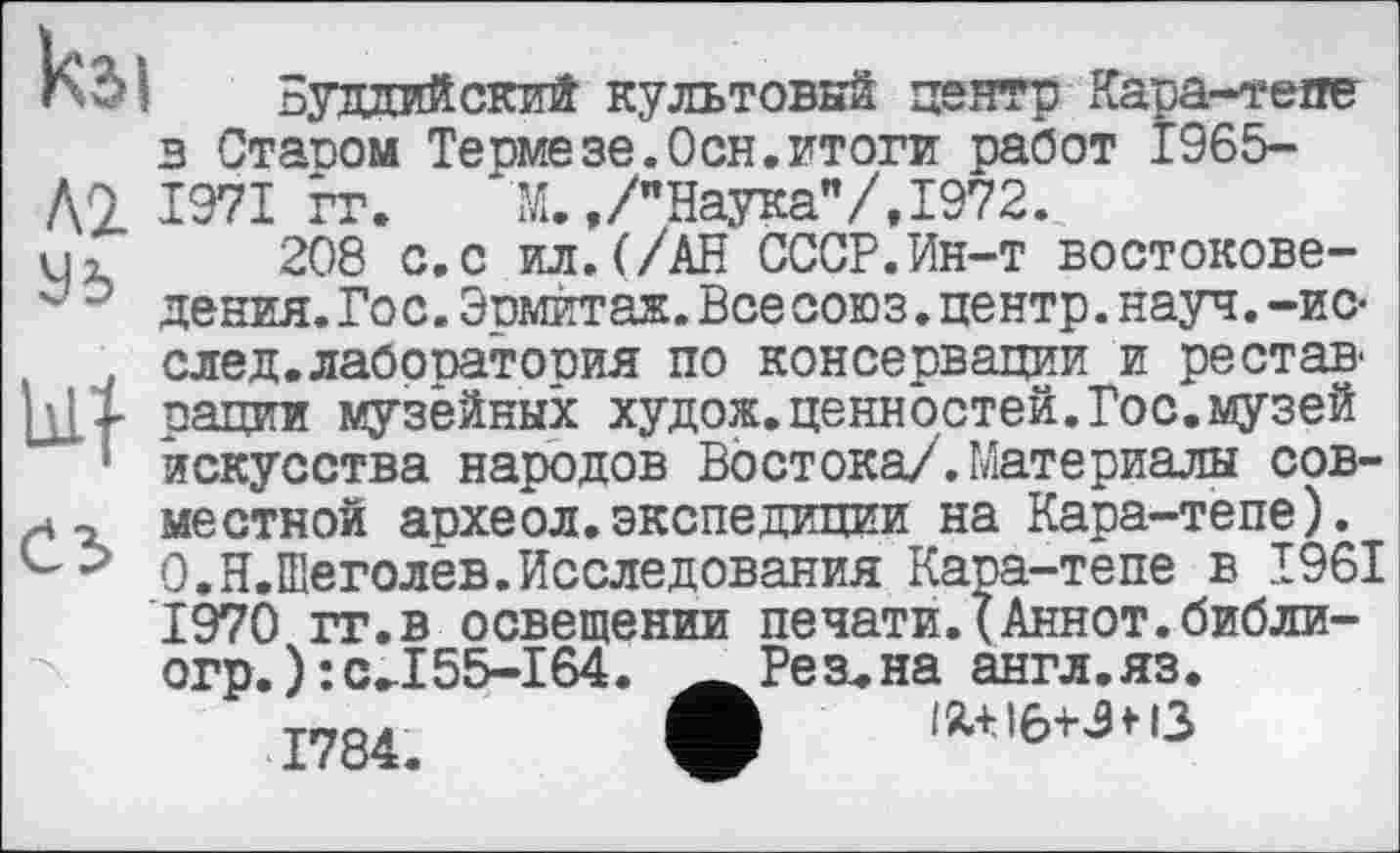 ﻿кг>і Буддийский культовый центр Кара-тепе в Ставом Термезе.Осн.итоги работ Î965-
Д9 1971 гг. М.,/"Наука"/,1972.
U1 208 с.с ил.(/АН СССР.Ин-т востокове-" 0 дения.Гос. Эвмитаж. Все союз, центр, науч.-ис-. след.лабоватовия по консервации и ре став.
[цХ рации музейных худож.ценностей.Гос.музей
! искусства народов Востока/.Материалы сов-местной археол.экспедиции на Кара-тепе). О.Н.Шеголев.Исследования Кара-тепе в 1961 1970 гг.в освещении печати.(Аннот.библи-огр.):c.I55-I64. Ä Резана англ.яз.
IÄ+I6+3H3
огр.):c.I55-164 1784.